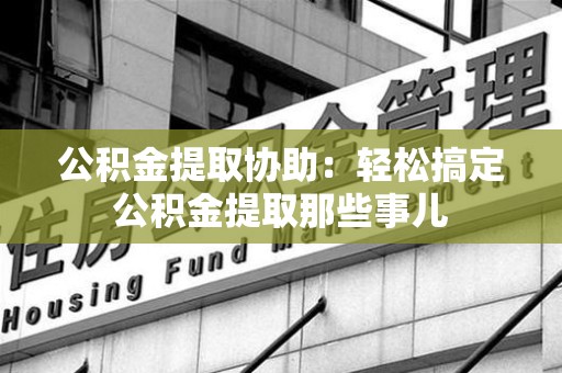 马尾公积金提取协助:轻松搞定公积金提取那些事儿 马尾公积金提取协助:轻松搞定公积金提取那些事儿