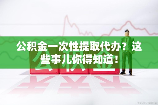 马尾公积金一次性提取代办？这些事儿你得知道！