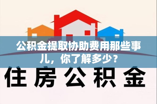 马尾公积金提取协助费用那些事儿，你了解多少？