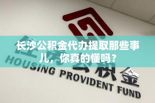 马尾长沙公积金代办提取那些事儿，你真的懂吗？